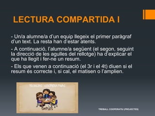 LECTURA COMPARTIDA I
- Un/a alumne/a d’un equip llegeix el primer paràgraf
d’un text. La resta han d’estar atents.
- A continuació, l’alumne/a següent (el segon, seguint
la direcció de les agulles del rellotge) ha d’explicar el
que ha llegit i fer-ne un resum.
- Els que venen a continuació (el 3r i el 4t) diuen si el
resum és correcte i, si cal, el matisen o l’amplien.
TREBALL COOPERATIU (PROJECTES)
 