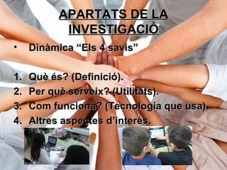 APARTATS DE LAAPARTATS DE LA
INVESTIGACIÓINVESTIGACIÓ
• Dinàmica “Els 4 savis”Dinàmica “Els 4 savis”
1.1. Què és? (Definició).Què és? (Definició).
2.2. Per què serveix? (Utilitats).Per què serveix? (Utilitats).
3.3. Com funciona? (Tecnologia que usa).Com funciona? (Tecnologia que usa).
4.4. Altres aspectes d’interès.Altres aspectes d’interès.
 