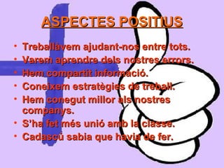 ASPECTES POSITIUSASPECTES POSITIUS
• Treballàvem ajudant-nos entre tots.Treballàvem ajudant-nos entre tots.
• Varem aprendre dels nostres errors.Varem aprendre dels nostres errors.
• Hem compartit informació.Hem compartit informació.
• Coneixem estratègies de treball.Coneixem estratègies de treball.
• Hem conegut millor als nostresHem conegut millor als nostres
companys.companys.
• S’ha fet més unió amb la classe.S’ha fet més unió amb la classe.
• Cadascú sabia que havia de fer.Cadascú sabia que havia de fer.
 