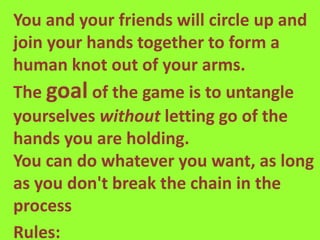 You and your friends will circle up and
join your hands together to form a
human knot out of your arms.
The goal of the game is to untangle
yourselves without letting go of the
hands you are holding.
You can do whatever you want, as long
as you don't break the chain in the
process
Rules:
 