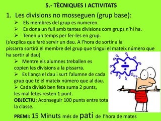 5.- TÈCNIQUES I ACTIVITATS
1. Les divisions no mosseguen (grup base):
 Els membres del grup es numeren.
 Es dona un full amb tantes divisions com grups n’hi ha.
 Tenen un temps per fer-les en grup.
(s’explica que faré servir un dau. A l’hora de sortir a la
pissarra sortirà el membre del grup que tingui el mateix número que
ha sortir al dau)
 Mentre els alumnes treballen es
copien les divisions a la pissarra.
 Es llança el dau i surt l’alumne de cada
grup que té el mateix número que al dau.
 Cada divisió ben feta suma 2 punts,
les mal fetes resten 1 punt.
OBJECTIU: Aconseguir 100 punts entre tota
la classe.
PREMI: 15 Minuts més de pati de l’hora de mates
 