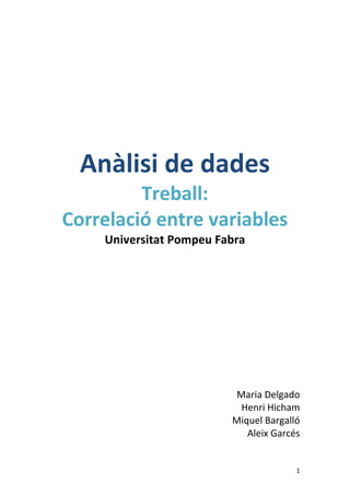 1 
Anàlisi 
de 
dades 
Treball: 
Correlació 
entre 
variables 
Universitat 
Pompeu 
Fabra 
Maria 
Delgado 
Henri 
Hicham 
Miquel 
Bargalló 
Aleix 
Garcés 
 