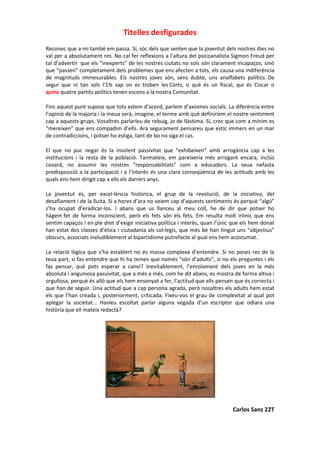 Titelles desfigurades
Reconec que a mi també em passa. Sí, sóc dels que senten que la joventut dels nostres dies no
val per a absolutament res. No cal fer reflexions a l’altura del psicoanalista Sigmon Freud per
tal d’advertir que els “inexperts” de les nostres ciutats no sols són clarament incapaços, sinó
que “passen” completament dels problemes que ens afecten a tots, els causa una indiferència
de magnituds immesurables. Els nostres joves són, sens dubte, uns analfabets polítics. De
segur que ni tan sols l'1% sap on es troben les Corts, o què és un fiscal, qui és Ciscar o
quins quatre partits polítics tenen escons a la nostra Comunitat.
Fins aquest punt supose que tots estem d’acord, parlem d’axiomes socials. La diferència entre
l’opinió de la majoria i la meua serà, imagine, el terme amb què definiríem el nostre sentiment
cap a aquests grups. Vosaltres parlaríeu de rebuig, jo de llàstima. Sí, crec que com a mínim es
“mereixen” que ens compadim d’ells. Ara segurament pensareu que estic immers en un mar
de contradiccions, i potser ho estiga, tant de bo no siga el cas.
El que no puc negar és la insolent passivitat que “exhibeixen” amb arrogància cap a les
institucions i la resta de la població. Tanmateix, em pareixeria més arrogant encara, inclús
covard, no assumir les nostres “responsabilitats” com a educadors. La seua nefasta
predisposició a la participació i a l’interès és una clara conseqüència de les actituds amb les
quals ens hem dirigit cap a ells els darrers anys.
La joventut és, per excel·lència històrica, el grup de la revolució, de la iniciativa, del
desafiament i de la lluita. Si a hores d’ara no veiem cap d’aquests sentiments és perquè “algú”
s’ha ocupat d’eradicar-los. I abans que us llanceu al meu coll, he de dir que potser ho
hàgem fet de forma inconscient, però els fets són els fets. Em resulta molt irònic que ens
sentim capaços i en ple dret d’exigir iniciativa política i interès, quan l’únic que els hem donat
han estat dos classes d’ètica i ciutadania als col·legis, que més bé han tingut uns “objectius”
obscurs, associats ineludiblement al bipartidisme putrefacte al qual ens hem acostumat.
La relació lògica que s’ha establert no és massa complexa d’entendre. Si no poses res de la
teua part, si fas entendre que hi ha temes que només “són d’adults”, si no els preguntes i els
fas pensar, què pots esperar a canvi? Inevitablement, l’enrolament dels joves en la més
absoluta i anguniosa passivitat, que a més a més, com he dit abans, es mostra de forma altiva i
orgullosa, perquè és allò que els hem ensenyat a fer, l’actitud que ells pensen que és correcta i
que han de seguir. Una actitud que a cap persona agrada, però nosaltres els adults hem estat
els que l’han creada i, posteriorment, criticada. Fixeu-vos el grau de complexitat al qual pot
aplegar la societat... Havíeu escoltat parlar alguna vegada d’un escriptor que odiara una
història que ell mateix redactà?
Carlos Sanz 22T
 