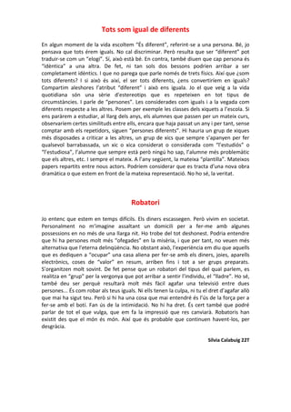 Tots som igual de diferents
En algun moment de la vida escoltem “És diferent”, referint-se a una persona. Bé, jo
pensava que tots érem iguals. No cal discriminar. Però resulta que ser “diferent” pot
traduir-se com un “elogi”. Sí, això està bé. En contra, també diuen que cap persona és
“idèntica” a una altra. De fet, ni tan sols dos bessons podrien arribar a ser
completament idèntics. I que no parega que parle només de trets físics. Així que ¿som
tots diferents? I si això és així, el ser tots diferents, ¿ens convertiríem en iguals?
Compartim aleshores l’atribut “diferent” i això ens iguala. Jo el que veig a la vida
quotidiana són una sèrie d'estereotips que es repeteixen en tot tipus de
circumstàncies. I parle de “persones”. Les considerades com iguals i a la vegada com
diferents respecte a les altres. Posem per exemple les classes dels xiquets a l’escola. Si
ens paràrem a estudiar, al llarg dels anys, els alumnes que passen per un mateix curs,
observaríem certes similituds entre ells, encara que haja passat un any i per tant, sense
comptar amb els repetidors, siguen “persones diferents”. Hi hauria un grup de xiques
més disposades a criticar a les altres, un grup de xics que sempre s’apanyen per fer
qualsevol barrabassada, un xic o xica considerat o considerada com “l’estudiós” o
“l’estudiosa”, l’alumne que sempre està però ningú ho sap, l’alumne més problemàtic
que els altres, etc. I sempre el mateix. A l’any següent, la mateixa “plantilla”. Mateixos
papers repartits entre nous actors. Podríem considerar que es tracta d’una nova obra
dramàtica o que estem en front de la mateixa representació. No ho sé, la veritat.
Robatori
Jo entenc que estem en temps difícils. Els diners escassegen. Però vivim en societat.
Personalment no m’imagine assaltant un domicili per a fer-me amb algunes
possessions en no més de una llarga nit. Ho trobe del tot deshonest. Podria entendre
que hi ha persones molt més “ofegades” en la misèria, i que per tant, no veuen més
alternativa que l'eterna delinqüència. No obstant això, l'experiència em diu que aquells
que es dediquen a “ocupar” una casa aliena per fer-se amb els diners, joies, aparells
electrònics, coses de “valor” en resum, arriben fins i tot a ser grups preparats.
S’organitzen molt sovint. De fet pense que un robatori del tipus del qual parlem, es
realitza en “grup” per la vergonya que pot arribar a sentir l’individu, el “lladre”. Ho sé,
també deu ser perquè resultarà molt més fàcil agafar una televisió entre dues
persones... És com robar als teus iguals. Ni ells tenen la culpa, ni tu el dret d’agafar allò
que mai ha sigut teu. Però si hi ha una cosa que mai entendré és l’ús de la força per a
fer-se amb el botí. Fan ús de la intimidació. No hi ha dret. És cert també que podré
parlar de tot el que vulga, que em fa la impressió que res canviarà. Robatoris han
existit des que el món és món. Així que és probable que continuen havent-los, per
desgràcia.
Sílvia Calabuig 22T
 
