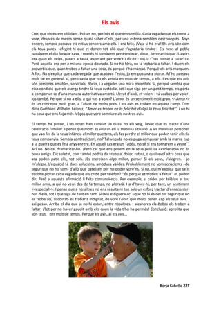 Els avis
Crec que els estem oblidant. Potser no, però és el que em sembla. Cada vegada que els torne a
vore, després de mesos sense quasi saber d’ells, per una estona semblen desconeguts. Anys
enrere, sempre passava els estius sencers amb ells. I era feliç. ¡Vaja si ho era! Els avis són com
els teus pares –afegint-hi que et donen tot allò que t’agradaria tindre-. Els nens al poble
passàvem el dia fora de casa, i només hi tornàvem per esmorzar, dinar, berenar i sopar. Llavors
era quan els veies, parats a taula, esperant per vore’t i dir-te : <<¡Ja t’has tornat a tacar!>>.
Però aquella era per a mi una època daurada. Si no ho fóra, no la trobaria a faltar. I diuen els
proverbis que, quan trobes a faltar una cosa, és perquè t’ha marcat. Perquè els avis marquen.
A foc. No s’explica que cada vegada que acabava l’estiu, jo em possara a plorar. M’ho passava
molt bé en general, sí, però savia que no els veuria en molt de temps, a ells. I és que els avis
són persones amables, servicials, dòcils, i a vegades una mica parentals. Sí, perquè sembla que
eixa condició que els otorga tindre la teua custòdia, tot i que siga per un petit temps, els porta
a comportar-se d’una manera autoritativa amb tú. Llevat d’això, et volen. I tú acabes per voler-
los també. Perquè si no a ells, a qui vas a voler? L’amor és un sentiment molt gran. <<Amor>>
és un concepte molt gran, a l’abast de molts pocs. I els avis es troben en aquest camp. Com
diria Gottfried Wilhelm Leibniz, ‘’Amar es trobar en la felicitat d’algú la teua felicitat’’, i no hi
ha cosa que ens faça més feliços que vore somriure als nostres avis.
El temps ha passat, i les coses han canviat. Ja quasi no els veig, llevat que es tracte d’una
celebració familiar. I pense que molts es veuran en la mateixa situació. A les mateixes persones
que van fer de la teua infància el millor que tens, els fas perdre el millor que poden tenir ells: la
teua companyia. Sembla contradictori, no? Tal vegada no es puga comparar amb la marxa cap
a la guerra que es feia anys enrere. En aquell cas era un ‘’adéu, no sé si ens tornarem a veure’’.
Ací no. No cal dramatizar-ho. ¡Però cal que ens posem en la seua pell! La <<soledat>> no és
bona amiga. Dic soletat, com també podria dir tristesa, dolor, rutina, o qualsevol altra cosa que
ara poden patir ells, tot sols. ¡Es mereixen algo millor, pense! Si els veus, s’alegren. I jo
m’alegre. L'equació té dues solucions, ambdues vàlides. Probablement no som conscients –de
segur que no ho som- d’allò que pateixen per no poder vore’ns. Si no, qui m’explica que se’ls
escolte plorar cada vegada que els cride per telèfon? ‘’És perquè et troben a faltar’’ et poden
dir. Però a aquesta afirmació li falta contundència. Per exemple, si crides per telèfon al teu
millor amic, a qui no veus des de fa temps, no plorarà. Ha d’haver-hi, per tant, un sentiment
<<especial>>. I pense que a nosaltres no ens resulta ni tan sols un esforç tractar d’enrecordar-
nos d’ells, tot i que siga de tant en tant. Si Déu estiguera ací –que no hi és del tot segur que no
es trobe ací, al costat- es trobaria indignat, de vore l’oblit que molts tenen cap als seus avis. I
axí passa. Arriba el dia que ja no hi estan, entre nosaltres. I aleshores els bobos els troben a
faltar. ¡Tot per no haver gaudit amb ells quan la vida t’ho ha permés! Conclusió: aprofita que
són teus, i per molt de temps. Perquè els avis, ai els avis...
Borja Cabello 22T
 