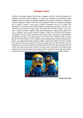 Coneguts i amics
Tendim a confondre aquest dos termes, coneguts i amics a l'hora de designar les
relacions que tenim amb els demés. I és que no és el mateix. Les persones, moltes
vegades, com no coneixem el verdader significat de la paraula ''amistat'' ens dediquem
a posar l'etiqueta a tothom amb el que ja considerem tindre la confiança necessària
per a contar un secret i creure que, innocents nosaltres, no ho va a contar. Ens
equivoquem. L'amistat va més enllà de tindre la capacitat de guardar un secret o no,
l'amistat es crea amb el temps, costa molt poder dir amb tota certesa ''es el meu
amic'', perquè ''amistat'' significa tindre plena confiança en eixa persona, poder dir-li
''ets un capullo'' sense que et monte un aldarull , poder ser-li sincer en tot moment i
recomanar-li el que li convé, perquè ets el seu amic i tens, més que la responsabilitat,
la necessitat de que el teu quasi germà no ho passe mal. Perquè és això, un quasi
germà. Per això insistisc, no és el mateix el teu company que es senta al costat teu en
classe, i que segurament quan aquestes acaben i isqueu de l'institut no torneu a parlar
més, que eixe amic que passen els anys que passen esta ahí. Parle des de la veu de
l'experiència, tinc la sort de tindre els millors amics del món, des del meu punt de vista,
és clar. Els millors amics, vaja. Discutim, ens riem, estem a les males i a les bones, però
sempre ahí. I és que la majoria de persones entren i ixen de la teua vida, però només
els que de veritat mereixen la pena es queden per a sempre, d'una manera o d'altra.
Arantxa Puerta 22T
 