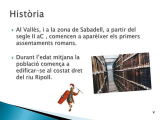  Al Vallès, i a la zona de Sabadell, a partir del
segle II aC , comencen a aparèixer els primers
assentaments romans.
 Durant l’edat mitjana la
població comença a
edificar-se al costat dret
del riu Ripoll.
v
 