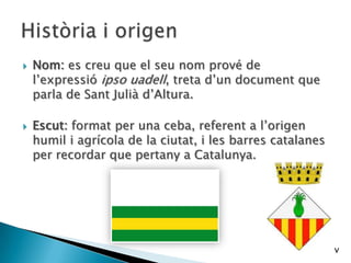  Nom: es creu que el seu nom prové de
l’expressió ipso uadell, treta d’un document que
parla de Sant Julià d’Altura.
 Escut: format per una ceba, referent a l’origen
humil i agrícola de la ciutat, i les barres catalanes
per recordar que pertany a Catalunya.
v
 