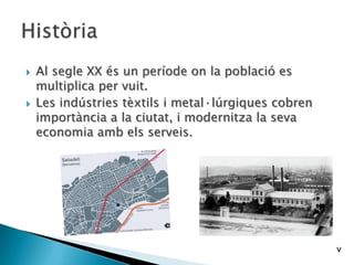  Al segle XX és un període on la població es
multiplica per vuit.
 Les indústries tèxtils i metal·lúrgiques cobren
importància a la ciutat, i modernitza la seva
economia amb els serveis.
v
 
