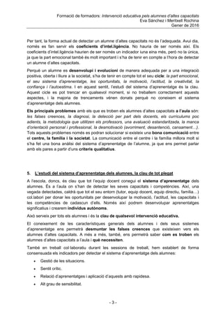 Formació de formadors: Intervenció educativa pels alumnes d’altes capacitats
Eva Sánchez i Meritxell Rochina
Gener de 2016
- 3 -
Per tant, la forma actual de detectar un alumne d‟altes capacitats no és l‟adequada. Avui dia,
només es fan servir els coeficients d’intel.ligència. No hauria de ser només així. Els
coeficients d‟intel.ligència haurien de ser només un indicador iuna eina més, però no la única,
ja que la part emocional també és molt important i s‟ha de tenir en compte a l‟hora de detectar
un alumne d‟altes capacitats.
Perquè un alumne es desenvolupi i evolucioni de manera adequada per a una integració
positiva, oberta i lliure a la societat, s‟ha de tenir en compte tot el seu cicle: la part emocional,
el seu sistema d’aprenentatge, les oportunitats, la motivació, l’actitud, la creativitat, la
confiança i l’autoestima. I en aquest sentit, l‟estudi del sistema d‟aprenentatge és la clau.
Aquest cicle es pot trencar en qualsevol moment, si no treballem correctament aquests
aspectes, i la majoria de trencaments vénen donats perquè no coneixem el sistema
d‟aprenentatge dels alumnes.
Els principals problemes amb els que es troben els alumnes d‟altes capacitats a l’aula són:
les falses creences, la diagnosi, la detecció per part dels docents, els currículums poc
adients, la metodologia que utilitzen els professors, una avaluació estandaritzada, la manca
d’orientació personal i professional, la desmotivació (avorriment, desantenció, cansament…).
Tots aquests problemes només es podran solucionar si existeix una bona comunicació entre
el centre, la família i la societat. La comunicació entre el centre i la família millora molt si
s‟ha fet una bona anàlisi del sistema d‟aprenentatge de l‟alumne, ja que ens permet parlar
amb els pares a partir d‟uns criteris qualitatius.
5. L’estudi del sistema d’aprenentatge dels alumnes, la clau de tot plegat
A l‟escola, doncs, és clau que tot l‟equip docent conegui el sistema d’aprenentatge dels
alumnes. És a l‟aula on s‟han de detectar les seves capacitats i competències. Així, una
vegada detectades, caldrà que tot el seu entorn (tutor, equip docent, equip directiu, família…)
col.labori per donar les oportunitats per desenvolupar la motivació, l‟actitud, les capacitats i
les competències de cadascun d‟ells. Només així podrem desenvolupar aprenentatges
significatius i crearem individus autònoms.
Això serveix per tots els alumnes i és la clau de qualsevol intervenció educativa.
El coneixement de les característiques generals dels alumnes i dels seus sistemes
d‟aprenentatge ens permetrà desmuntar les falses creences que existeixen vers els
alumnes d‟altes capacitats. A més a més, també, ens permetrà saber com es troben els
alumnes d‟altes capacitats a l‟aula i què necessiten.
També en treball col·laboratiu durant les sessions de treball, hem establert de forma
consensuada els indicadors per detectar el sistema d‟aprenentatge dels alumnes:
 Gestió de les situacions.
 Sentit crític.
 Relació d‟aprenentatges i aplicació d‟aquests amb rapidesa.
 Alt grau de sensibilitat.
 
