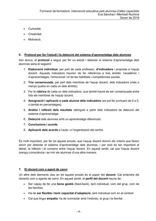 Formació de formadors: Intervenció educativa pels alumnes d’altes capacitats
Eva Sánchez i Meritxell Rochina
Gener de 2016
- 4 -
 Curiositat.
 Creativitat.
 Motivació.
6. Protocol per fer l’estudi i la detecció del sistema d’aprenentatge dels alumnes
Així doncs, el protocol a seguir per fer un estudi i detectar el sistema d‟aprenentatge dels
alumnes seria el següent:
1. Elaboració individual, per part de cada professor, d’indicadors i proposta a l‟equip
docent. Aquests indicadors haurien de fer referència a tres àmbits: l‟acadèmic i
d‟aprenentatges, l‟emocional i el de les habilitats i competències socials.
2. Tria consensuada, per part dels membres de l‟equip docent, dels indicadors (més o
menys quatre en cada un dels àmbits).
3. Fer la rúbrica de cada un dels indicadors, que també haurà de ser consensuada entre
tots els membres de l‟equip docent.
4. Assignació i aplicació a cada alumne dels indicadors (es pot fer puntuant de 0 a 5,
o també en percentatges).
5. Anàlisi i reflexió dels resultats obtinguts a partir dels indicadors de detecció del
sistema d‟aprenentatge.
6. Detecció dels alumnes amb un aprenentatge diferenciat.
7. Conclusions i acords.
8. Aplicació dels acords a l‟aula i a l‟organització del centre.
És molt important, per fer tot aquest procés, que l‟equip docent domini els criteris que farem
servir per detectar el sistema d‟aprenentatge dels alumnes, i per això és tan important el
debat, la reflexió i el consens entre l‟equip docent. En aquest sentit, cal que l‟equip docent
prengui consciència i es miri els alumnes d‟una altra manera.
7. El docent com a agent de canvi
Un altre dels elements clau en tot aquest procés és el paper del docent. Cal entendre els
docents com a agents de canvi. En aquest sentit, el perfil del docent hauria de:
 Ser capaç de fer una bona gestió (feed-back), tant individual, com del grup, com de
les famílies.
 Ha de ser flexible i tenir capacitat d’adaptació, tant individual com en el context.
 Cal que tingui empatia: ha de connectar amb l‟individu, el grup i la família.
 