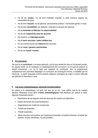 Formació de formadors: Intervenció educativa pels alumnes d’altes capacitats
Eva Sánchez i Meritxell Rochina
Gener de 2016
- 5 -
 Ha de ser creatiu i ha de tenir l‟habilitat d‟ajustar, a cada moment, segons les
necessitats del grup.
 Ha de tenir vocació: ha de generar “pensaments positius” i transmetre ganes i il·lusió.
 Ha de tenir sensibilitat, per detectar i entendre la situació de l‟alumne.
 Ha de fomentar la llibertat i la responsabilitat.
 Ha de ser respectuós amb els alumnes.
 Ha d‟exercir un lideratge positiu.
 Ha de tenir recursos i saber utilitzar-los.
 En tot moment ha de ser referent pels alumnes.
 Ha de crear i generar oportunitats.
 Ha de ser humil i honest.
8. El currículum
Pel que fa al currículum i a la seva aplicació, cal dir que també és clau en tot aquest procés.
En aquest sentit, es fa necessari un replantejament del currículum, en el qual es potenciï el
treball transversal i on no hi hagi una repetició de continguts. Així, la programació
competencial ens permetrà desplegar un currículum de continguts mínims, a treballar per tot
l‟alumnat, i a partir d‟aquests mínims podrem elaborar continguts de major o menor dificultat
per atendre la diversitat a l‟aula.
9. Les eines metodològiques, elements transformadors
En relació a la metodologia, cal tenir clar que és un art, i que caldrà usar-la de manera
efectiva. Disposem d‟una sèrie d‟eines metodològiques molt efectives per aplicar a l‟aula.
Algunes d‟aquestes serien:
 Planificació de les tasques amb els alumnes de manera col·laborativa.
 Gestió del temps (és importantíssima).
 Organització per nivells de comprensió.
 Treball per projectes.
 Treball cooperatiu.
 Altres recursos com podrien ser l‟explicació piramidal, el treball individual, el treball per
experts, el banc del temps, l‟ús del portafoli,...
 