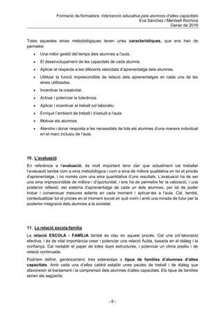 Formació de formadors: Intervenció educativa pels alumnes d’altes capacitats
Eva Sánchez i Meritxell Rochina
Gener de 2016
- 6 -
Totes aquestes eines metodològiques tenen unes característiques, que ens han de
permetre:
 Una millor gestió del temps dels alumnes a l‟aula.
 El desenvolupament de les capacitats de cada alumne.
 Aplicar el respecte a les diferents velocitats d‟aprenentatge dels alumnes.
 Utilitzar la funció imprescindible de relació dels aprenentatges en cada una de les
eines utilitzades.
 Incentivar la creativitat.
 Activar i potenciar la tolerància.
 Aplicar i incentivar el treball col·laboratiu.
 Enriquir l‟ambient de treball i d‟estudi a l‟aula.
 Motivar els alumnes.
 Atendre i donar resposta a les necessitats de tots els alumnes d‟una manera individual
en el marc inclusiu de l‟aula.
10. L’avaluació
En referència a l‟avaluació, és molt important tenir clar que actualment cal treballar
l‟avaluació també com a eina metodològica i com a eina de millora qualitativa en tot el procés
d‟aprenentatge, i no només com una eina quantitativa d‟uns resultats. L‟avaluació ha de ser
una eina imprescindible de millora i d‟oportunitat, i ens ha de permetre fer la valoració, i una
posterior reflexió, del sistema d‟aprenentatge de cada un dels alumnes, per tal de poder
trobar i consensuar mesures adients en cada moment i aplicar-les a l‟aula. Cal, també,
contextualitzar tot el procés en el moment social en què vivim i amb una mirada de futur per la
posterior integració dels alumnes a la societat.
11. La relació escola-família
La relació ESCOLA - FAMÍLIA també és clau en aquest procés. Cal una col·laboració
efectiva, i és de vital importància crear i potenciar una relació fluïda, basada en el diàleg i la
confiança. Cal restablir el paper de totes dues estructures, i potenciar un clima positiu i de
relació continuada.
Podríem definir, genèricament, tres estereotips o tipus de famílies d’alumnes d’altes
capacitats. Amb cada una d‟elles caldrà establir unes pautes de treball i de diàleg que
afavoreixin el tractament i la comprensió dels alumnes d‟altes capacitats. Els tipus de famílies
serien els següents:
 