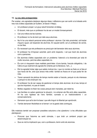 Formació de formadors: Intervenció educativa pels alumnes d’altes capacitats
Eva Sánchez i Meritxell Rochina
Gener de 2016
- 8 -
13. La veu dels protagonistes
Per acabar, ens agradaria destacar algunes idees i reflexions que van sortir a la trobada amb
tres nois d‟altes capacitats (el Guillem, el David i l‟Alejo).
 Un professor proper i un grup reduït fomenten el diàleg.
 El docent, més que un professor ha de ser un model d‟ensenyament.
 Cal una millora de les tutories.
 El professor no ha de tenir por dels seus alumnes.
 No hi ha una relació personal entre professor i alumne: Cal més proximitat, cal tractar
d‟igual a igual, cal respectar els alumnes. En aquest sentit, cal un professor de cercle,
no de files.
 És necessari que els professors es preocupin del benestar dels seus alumnes.
 El professor ha d‟imposar autoritat, però amb respecte, i cal que tracti els alumnes
com a persones.
 Els alumnes d‟altes capacitats són un problema: l‟atenció a la diversitat per sota té
molts recursos, però les altes capacitats no.
 És com si visquessin dues realitats paral·leles: d‟una banda, l‟escola obligatòria, i de
l‟altra el que realment els agrada fer (interès per la literatura, l‟art,...).
 Els ha agradat trobar algú que sabés motivar-los, i que no només es fixés en si feia el
que havia de fer, sinó que anava més enllà i també es fixava en el que podia fer de
més.
 Tenen sensació de pèrdua de temps mentre estan a l‟escola, perquè no els interessa
o perquè no els ensenyen res.
 El professor ha de ser capaç de gestionar el temps dels alumnes: és el seu temps el
que és important, no pas el nostre.
 Moltes vegades no feien les coses perquè eren manades, per rebel·lia.
 Les famílies no saben gestionar la situació, i no entenen els fills amb altes capacitats.
Hi ha una rigidesa de l‟ens familiar, sumada a un tradicionalisme i un
conservadorisme.
 Demanen que se‟ls doni la base i que ells tinguin la llibertat per aprofundir.
 També demanen flexibilitat en el temari i en la gestió dels continguts.
Ells mateixos també van proposar possibles solucions a les qüestions i a les dificultats que
plantejaven:
 Procurar que l‟alumne es senti còmode, i que trobi un ambient propici per
desenvolupar-se.
 Que es noti la implicació que, com a professors, tenim amb els alumnes.
 
