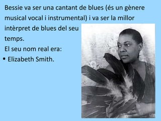 Bessie va ser una cantant de blues (és un gènere
musical vocal i instrumental) i va ser la millor
intèrpret de blues del seu
temps.
El seu nom real era:
·Elizabeth Smith.
 