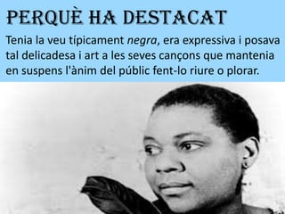 PERQUÈ HA DESTACAT
Tenia la veu típicament negra, era expressiva i posava
tal delicadesa i art a les seves cançons que mantenia
en suspens l'ànim del públic fent-lo riure o plorar.
 