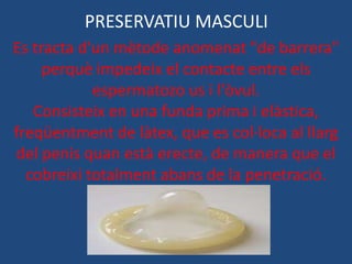 PRESERVATIU MASCULI
Es tracta d'un mètode anomenat "de barrera"
     perquè impedeix el contacte entre els
            espermatozo us i l'òvul.
   Consisteix en una funda prima i elàstica,
freqüentment de làtex, que es col·loca al llarg
del penis quan està erecte, de manera que el
  cobreixi totalment abans de la penetració.
 