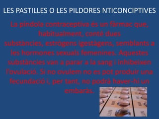 LES PASTILLES O LES PILDORES NTICONCIPTIVES
   La píndola contraceptiva és un fàrmac que,
            habitualment, conté dues
substàncies, estrògens igestàgens, semblants a
   les hormones sexuals femenines. Aquestes
  substàncies van a parar a la sang i inhibeixen
 l’ovulació. Si no ovulem no es pot produir una
   fecundació i, per tant, no podrà haver-hi un
                     embaràs.
 