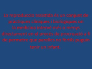 La reproduccio assistida és un conjunt de
   pràctiques clíniques i biològiques on
     la medicina intervé més o menys
directament en el procés de procreació a fi
de permetre que parelles no fèrtils puguin
             tenir un infant.
 