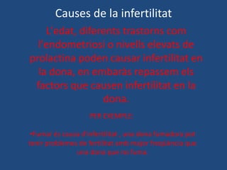 Causes de la infertilitat
    L'edat, diferents trastorns com
  l'endometriosi o nivells elevats de
prolactina poden causar infertilitat en
  la dona, en embaràs repassem els
 factors que causen infertilitat en la
                 dona.
                    PER EXEMPLE:

 •Fumar és causa d'infertilitat , una dona fumadora pot
tenir problemes de fertilitat amb major freqüència que
               una dona que no fuma.
 