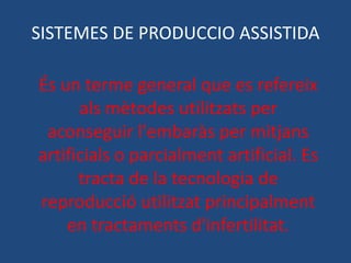 SISTEMES DE PRODUCCIO ASSISTIDA

És un terme general que es refereix
      als mètodes utilitzats per
 aconseguir l'embaràs per mitjans
artificials o parcialment artificial. Es
      tracta de la tecnologia de
reproducció utilitzat principalment
    en tractaments d'infertilitat.
 