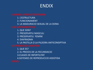 ENDIX
• L’APARELL PRODUCTOR FEMINI
       1. L’ESTRUCTURA
       2. FUNCIONAMENT
       3. LA MADURACIO SEXUAL DE LA DONA
• LOS ANTICONSIPTIUS
       1. QUE SON?
       2. PRESERVATIU MASCULI
       3. PRESERVATIU FEMINI
       4. DIAFRAGMA
       5. LA PASTILLA O LA PILDORA ANTICONSIPTIVA
•LA PRODUCCIO ASSISTIDA
       1. QUE ES?
       2. EL PROCES DE LA FECUNDACIO
       3.CUASES DE INFERTILITAT
       4.SISTEMES DE REPRODUCCIO ASSISTIDA
•TAREA
 