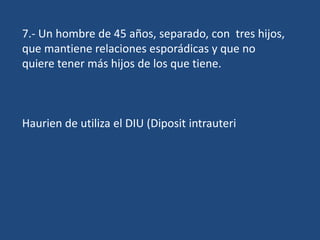 7.- Un hombre de 45 años, separado, con tres hijos,
que mantiene relaciones esporádicas y que no
quiere tener más hijos de los que tiene.



Haurien de utiliza el DIU (Diposit intrauteri
 