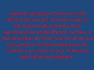 L'aparell reproductor femení és molt
  diferent del masculí. El motiu és que la
       funció que realitza la dona en la
reproducció és també diferent. La dona, a
més de produir els òvuls, acull en el seu cos
  la fecundació i el desenvolupament de
  l'embrió i, un cop ha nascut, l'alimenta
          amb la llet que produeix.
 