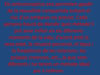 Els anticonceptius ens permeten gaudir
 de la sexualitat compartida evitant el
   risc d’un embaràs no previst. Cada
persona haurà de decidir quin mètode li
     pot anar millor en els diferents
  moments de la vida, d’acord amb la
seva edat, la situació personal, el tipus i
    la freqüència de les relacions, les
   pròpies creences, etc., ja que som
 diferents i no tenim un mètode ideal
              per a tothom.
 