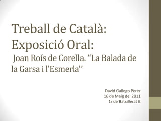 Treball de Català: Exposició Oral: Joan Roís de Corella. ‘‘La Balada de la Garsa i l’Esmerla’’ David Gallego Pèrez16 de Maig del 20111r de Batxillerat B 