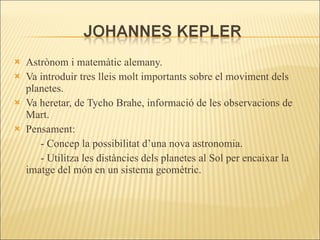 Astrònom i matemàtic alemany. Va introduir tres lleis molt importants sobre el moviment dels planetes.  Va heretar, de Tycho Brahe, informació de les observacions de Mart. Pensament: - Concep la possibilitat d’una nova astronomia. - Utilitza les distàncies dels planetes al Sol per encaixar la imatge del món en un sistema geomètric. 