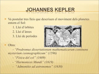 Va postular tres lleis que descriuen el moviment dels planetes entorn el Sol: 1. Llei d’òrbites 2. Llei d’àrees 3. Llei de períodes Obra: -  “Prodromus dissertationum mathematicarum continens mysterium cosmographicum” (1596) - “Física del cel” (1609) - “Harmonices Mundi” (1619) -  “Admonitio ad astronomos” (1630) 