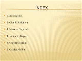 1. Introducció 2. Claudi Ptolomeu 3. Nicolau Copèrnic 4. Johannes Kepler 5. Giordano Bruno 6. Galileu Galilei 