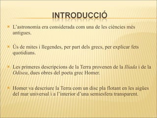L’astronomia era considerada com una de les ciències més antigues.  Ús de mites i llegendes, per part dels grecs, per explicar fets quotidians. Les primeres descripcions de la Terra provenen de la  Ilíada  i de la  Odisea , dues obres del poeta grec Homer. Homer va descriure la Terra com un disc pla flotant en les aigües del mar universal i a l’interior d’una semiesfera transparent. 
