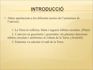 Altres aportacions a les diferents teories de l’estructura de l’univers: 1. La Terra és esfèrica, finita i segueix òrbites circulars. (Plató) 2. L’univers és geocèntric i geoestàtic; els planetes descriuen òrbites circulars i uniformes al voltant de la Terra. (Aristòtil) 3. Eràstotes va calcular el radi de la Terra. 