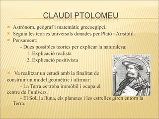 Astrònom, geògraf i matemàtic grecoegipci.  Seguia les teories universals donades per Plató i Aristòtil. Pensament: - Dues possibles teories per explicar la naturalesa: 1. Explicació realista  2. Explicació positivista Va realitzar un estudi amb la finalitat de  construir un model geomètric i afirmar: - La Terra es troba immòbil i ocupa el  centre de l’univers.  Fig. 3 Claudi Ptolomeu - El Sol, la lluna, els planetes i les estrelles giren entorn la Terra.   