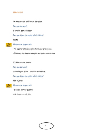 PERCUSIÓ
26-Maceta de niló/Maza de nylon
Per què serveix?
Serveix per col·locar
Per que tipus de material s’utilitza?
Fusta
Mesura de seguretat:
-No agafar el mànec amb les mans greixoses.
-El mànec ha d’estar sempre en bones condicions
27-Maceta de paleta
Per què serveix?
Serveix per picar i trencar materials.
Per que tipus de material s’utilitza?
Per rajoles
Mesura de seguretat:
-S’ha de portar guants.
-No donar-te als dits
9
 