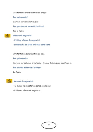 28-Martell d’orella/Martillo de orejas
Per què serveix?
Serveix per introduir un clau
Per que tipus de material s’utilitza?
Per la fusta
Mesura de seguretat:
-Utilitzar ulleres de seguretat
-El mànec ha de estar en bones condicions
29-Martell de bola/Martillo de bola
Per què serveix?
Serveix per colpejar el material i trencar-lo i després modificar-lo
Per a quins materials s’utilitza?
La fusta
Mesures de seguretat:
- El mànec ha de estar en bones condicions
-Utilitzar ulleres de seguretat
10
 