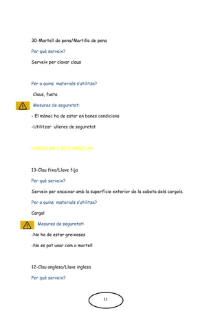 30-Martell de pena/Martillo de pena
Per què serveix?
Serveix per clavar claus
Per a quins materials s’utilitza?
Claus, fusta
Mesures de seguretat:
- El mànec ha de estar en bones condicions
-Utilitzar ulleres de seguretat
CARGOLAR I DESCARGOLAR
13-Clau fixa/Llave fija
Per què serveix?
Serveix per encaixar amb la superfície exterior de la cabota dels cargols.
Per a quins materials s’utilitza?
Cargol
Mesures de seguretat:
-No ha de estar greixoses
-No es pot usar com a martell
12-Clau anglesa/Llave inglesa
Per què serveix?
11
 