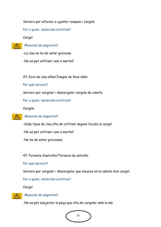 Serveix per afluixar o ajustar rosques i cargols
Per a quins materials s’utilitza?
Cargol
Mesures de seguretat:
-La clau no ha de estar greixosa
-No es pot utilitzar com a martell
22-Jocs de clau allen/Juegos de llave allen
Per què serveix?
Serveix per cargolar i descargolar cargols de cabota.
Per a quins materials s’utilitza?
Cargols
Mesures de seguretat:
-Cada tipus de clau s’ha de utilitzar segons l’accés al cargol
-No es pot utilitzar com a martell
-No ha de estar greixoses
47-Tornavís d’estrella/Tornavis de estrella
Per què serveix?
Serveix per cargolar i descargolar que encaixa en la cabota d’un cargol.
Per a quins materials s’utilitza?
Cargol
Mesures de seguretat:
-No es pot subjectar la peça que s’ha de cargolar amb la mà.
12
 