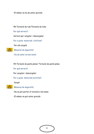-El mànec no ha de estar greixós.
48-Tornavís de tub/Tornavís de tubo
Per què serveix?
Serveix per cargolar i descargolar
Per a quins materials s’utilitza?
Per els cargols
Mesures de seguretat:
-Ha de estar en bon estat
49-Tornavís de punta plana/ Tornavís de punta plana
Per què serveix?
Per cargolar i descargolar
Per a quins materials s’utilitza?
Cargol
Mesures de seguretat:
-No es pot portar el tornavís a les mans
-El mànec no pot estar greixós
13
 