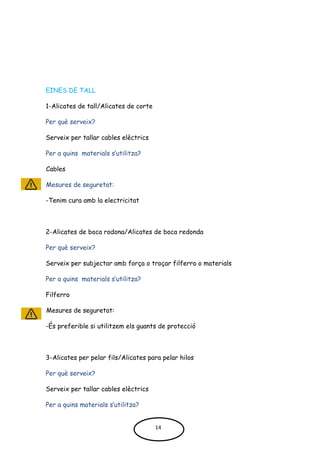 EINES DE TALL
1-Alicates de tall/Alicates de corte
Per què serveix?
Serveix per tallar cables elèctrics
Per a quins materials s’utilitza?
Cables
Mesures de seguretat:
-Tenim cura amb la electricitat
2-Alicates de boca rodona/Alicates de boca redonda
Per què serveix?
Serveix per subjectar amb força o troçar filferro o materials
Per a quins materials s’utilitza?
Filferro
Mesures de seguretat:
-És preferible si utilitzem els guants de protecció
3-Alicates per pelar fils/Alicates para pelar hilos
Per què serveix?
Serveix per tallar cables elèctrics
Per a quins materials s’utilitza?
14
 