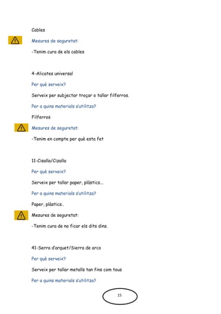 Cables
Mesures de seguretat:
-Tenim cura de els cables
4-Alicates universal
Per què serveix?
Serveix per subjectar troçar o tallar filferros.
Per a quins materials s’utilitza?
Filferros
Mesures de seguretat:
-Tenim en compte per què esta fet
11-Cisalla/Cizalla
Per què serveix?
Serveix per tallar paper, plàstics...
Per a quins materials s’utilitza?
Paper, plàstics..
Mesures de seguretat:
-Tenim cura de no ficar els dits dins.
41-Serra d’arquet/Sierra de arco
Per què serveix?
Serveix per tallar metalls tan fins com tous
Per a quins materials s’utilitza?
15
 