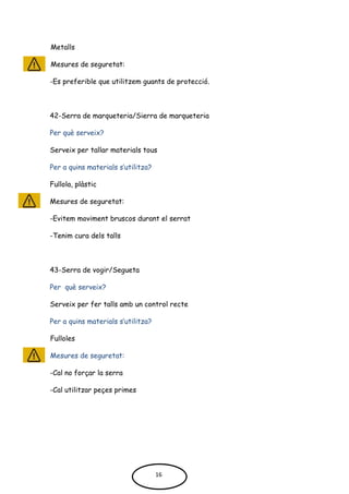 Metalls
Mesures de seguretat:
-Es preferible que utilitzem guants de protecció.
42-Serra de marqueteria/Sierra de marqueteria
Per què serveix?
Serveix per tallar materials tous
Per a quins materials s’utilitza?
Fullola, plàstic
Mesures de seguretat:
-Evitem moviment bruscos durant el serrat
-Tenim cura dels talls
43-Serra de vogir/Segueta
Per què serveix?
Serveix per fer talls amb un control recte
Per a quins materials s’utilitza?
Fulloles
Mesures de seguretat:
-Cal no forçar la serra
-Cal utilitzar peçes primes
16
 