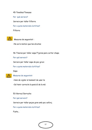 45-Tenalles/Tenazas
Per què serveix?
Serveix per tallar filferro
Per a quins materials s’utilitza?
Filferro
Mesures de seguretat :
-No es lo mateix que les alicates
46-Tisores per tallar xapa/Tijeras para cortar chapa
Per què serveix?
Serveix per tallar xapa de poc gruix
Per a quins materials s’utilitza?
Xapa
Mesures de seguretat:
-Hem de vigilar el moment de usar-la
-Cal tenir correcte la posició de la mà
53-Xerrac/Serrucho
Per què serveix?
Serveix per tallar peçes gran amb poc esforç
Per a quins materials s’utilitza?
Fusta...
17
 