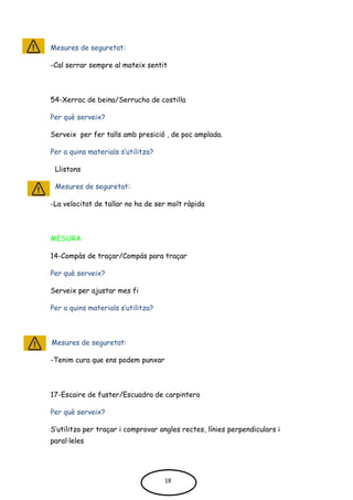 Mesures de seguretat:
-Cal serrar sempre al mateix sentit
54-Xerrac de beina/Serrucho de costilla
Per què serveix?
Serveix per fer talls amb presició , de poc amplada.
Per a quins materials s’utilitza?
Llistons
Mesures de seguretat:
-La velocitat de tallar no ha de ser molt ràpida
MESURA
14-Compàs de traçar/Compás para traçar
Per què serveix?
Serveix per ajustar mes fi
Per a quins materials s’utilitza?
Mesures de seguretat:
-Tenim cura que ens podem punxar
17-Escaire de fuster/Escuadra de carpintero
Per què serveix?
S’utilitza per traçar i comprovar angles rectes, línies perpendiculars i
paral·leles
18
 