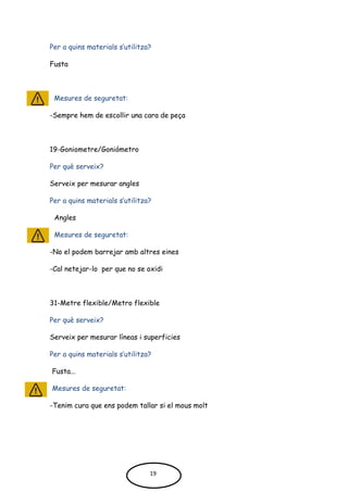 Per a quins materials s’utilitza?
Fusta
Mesures de seguretat:
-Sempre hem de escollir una cara de peça
19-Goniometre/Goniómetro
Per què serveix?
Serveix per mesurar angles
Per a quins materials s’utilitza?
Angles
Mesures de seguretat:
-No el podem barrejar amb altres eines
-Cal netejar-lo per que no se oxidi
31-Metre flexible/Metro flexible
Per què serveix?
Serveix per mesurar líneas i superficies
Per a quins materials s’utilitza?
Fusta...
Mesures de seguretat:
-Tenim cura que ens podem tallar si el mous molt
19
 