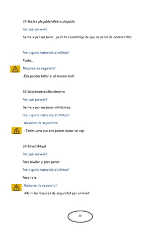 32-Metre plegable/Metro plegable
Per què serveix?
Serveix per mesurar , però te l’avantatge de que no se ha de desenrotllar
Per a quins materials s’utilitza?
Fusta...
Mesures de seguretat:
-Ens podem tallar si el movem molt.
33-Micròmetre/Micrómetro
Per què serveix?
Serveix per mesurar mil·lèsimes
Per a quins materials s’utilitza?
Mesures de seguretat:
-Tenim cura que ens podem donar un cop
34-Nivell/Nivel
Per què serveix?
Para nivelar y para poner
Per a quins materials s’utilitza?
Para tots
Mesures de seguretat:
-No hi ha mesures de seguretat per el nivell
20
 