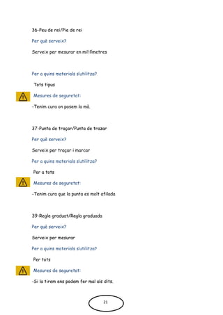 36-Peu de rei/Pie de rei
Per què serveix?
Serveix per mesurar en mil·límetres
Per a quins materials s’utilitza?
Tots tipus
Mesures de seguretat:
-Tenim cura on posem la mà.
37-Punta de traçar/Punta de trazar
Per què serveix?
Serveix per traçar i marcar
Per a quins materials s’utilitza?
Per a tots
Mesures de seguretat:
-Tenim cura que la punta es molt afilada
39-Regle graduat/Regla graduada
Per què serveix?
Serveix per mesurar
Per a quins materials s’utilitza?
Per tots
Mesures de seguretat:
-Si la tirem ens podem fer mal als dits.
21
 