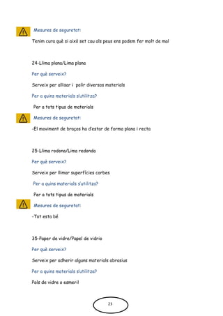 Mesures de seguretat:
Tenim cura què si això set cau als peus ens podem fer molt de mal
24-Llima plana/Lima plana
Per què serveix?
Serveix per allisar i polir diversos materials
Per a quins materials s’utilitza?
Per a tots tipus de materials
Mesures de seguretat:
-El moviment de braços ha d’estar de forma plana i recta
25-Llima rodona/Lima redonda
Per què serveix?
Serveix per llimar superfícies corbes
Per a quins materials s’utilitza?
Per a tots tipus de materials
Mesures de seguretat:
-Tot esta bé
35-Paper de vidre/Papel de vidrio
Per què serveix?
Serveix per adherir alguns materials abrasius
Per a quins materials s’utilitza?
Pols de vidre o esmeril
23
 